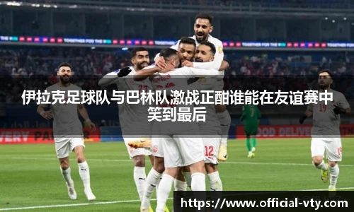 伊拉克足球队与巴林队激战正酣谁能在友谊赛中笑到最后